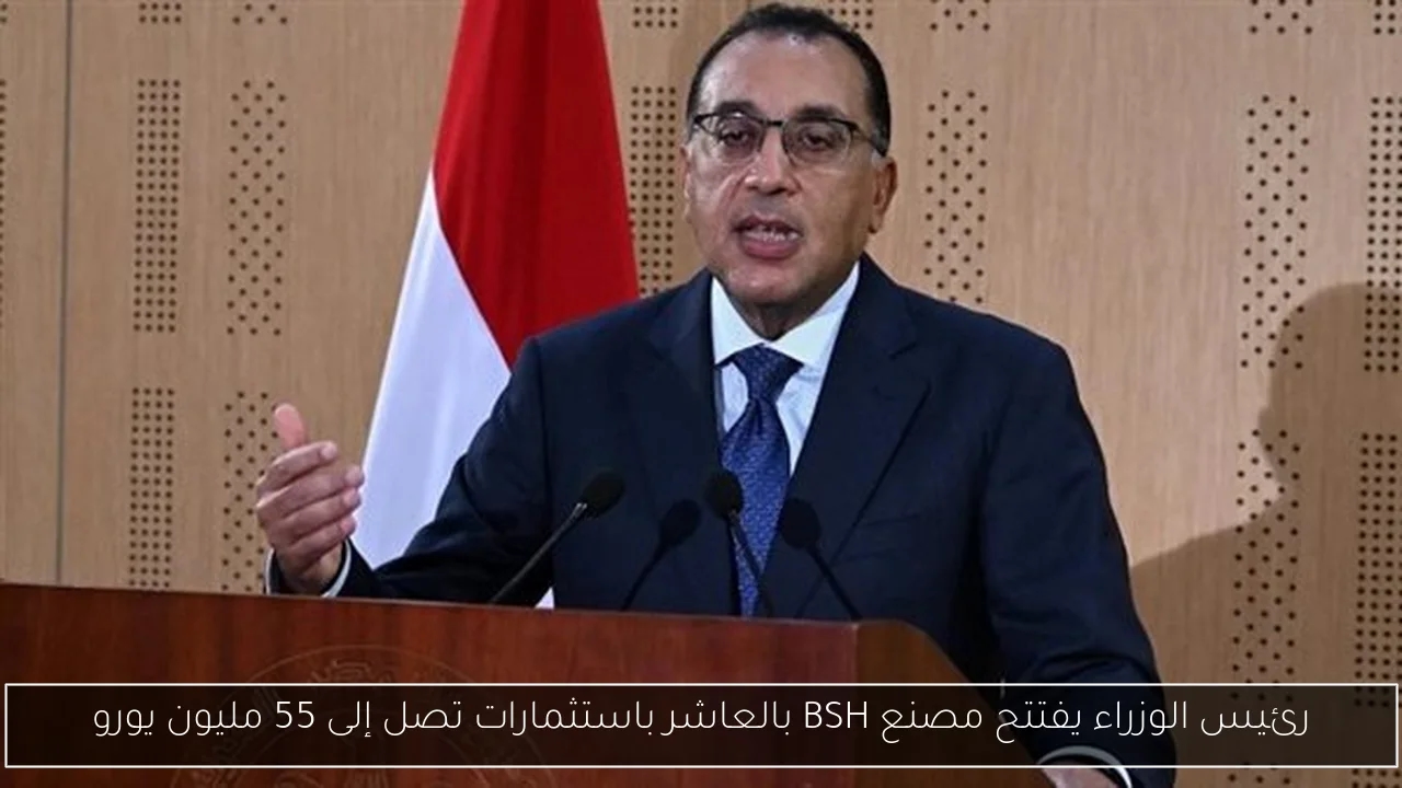 رئيس الوزراء يفتتح مصنع BSH بالعاشر باستثمارات تصل إلى 55 مليون يورو