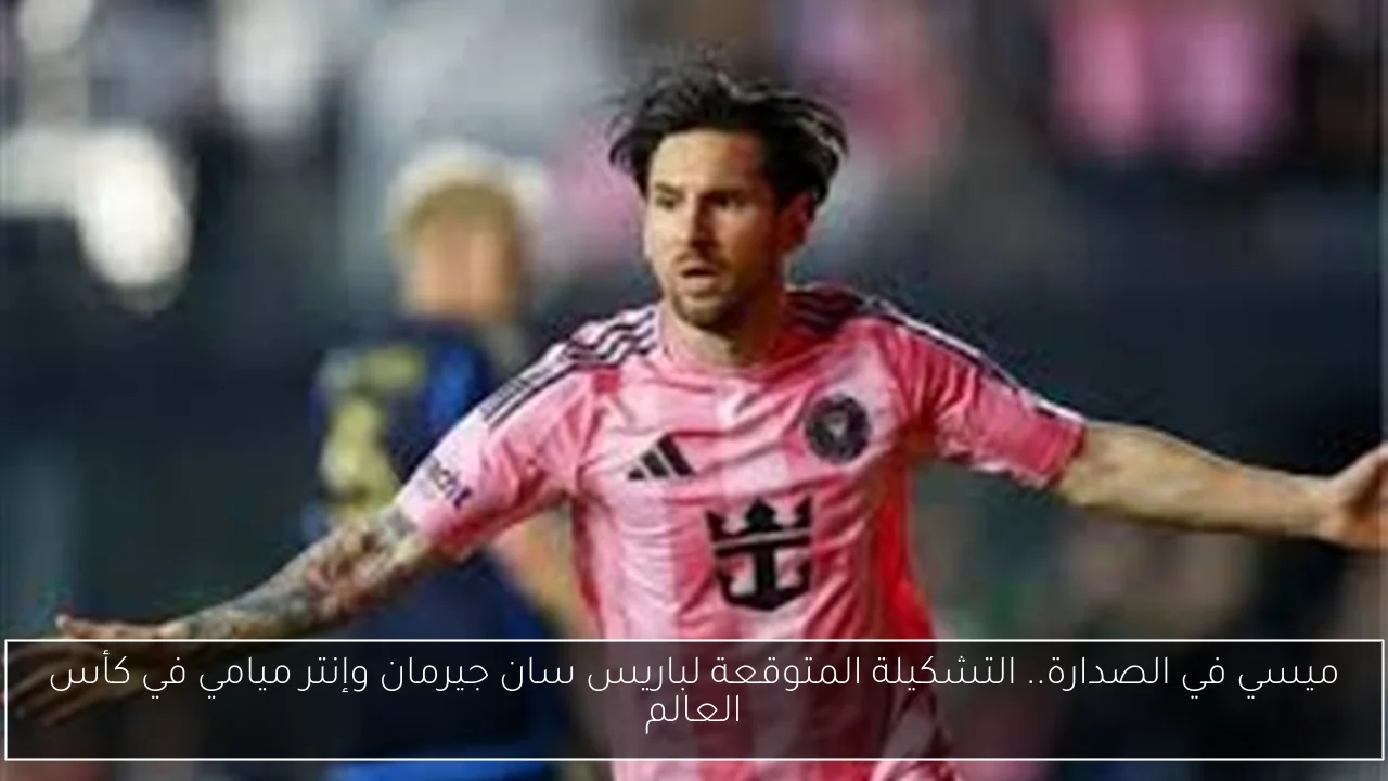 ميسي في الصدارة.. التشكيلة المتوقعة لباريس سان جيرمان وإنتر ميامي في كأس العالم