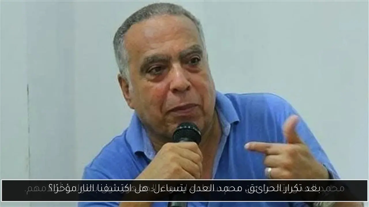 بعد تكرار الحرائق، محمد العدل يتساءل: هل اكتشفنا النار مؤخرًا؟