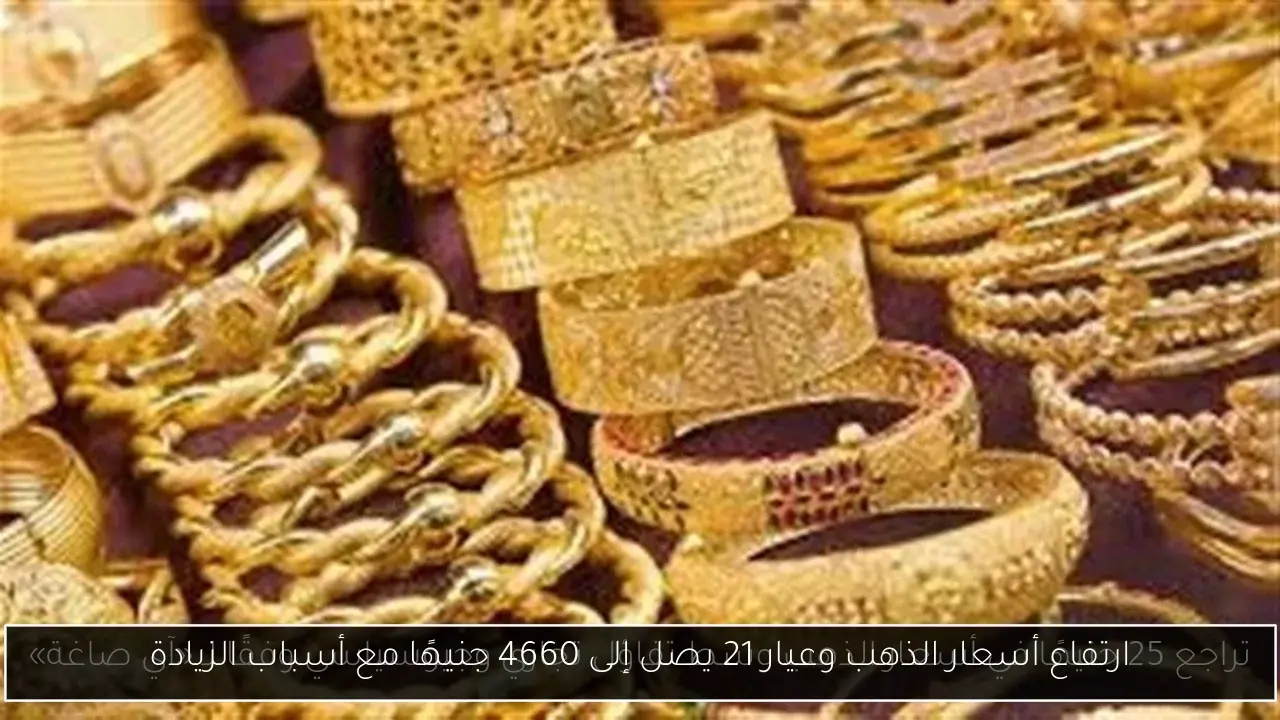 ارتفاع أسعار الذهب وعيار 21 يصل إلى 4660 جنيهًا مع أسباب الزيادة