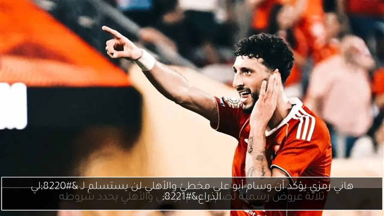 هاني رمزي يؤكد أن وسام أبو علي مخطئ والأهلي لن يستسلم لـ 'لي الذراع'