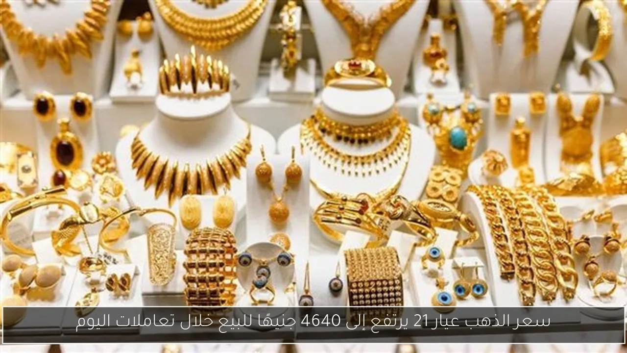 سعر الذهب عيار 21 يرتفع إلى 4640 جنيهًا للبيع خلال تعاملات اليوم