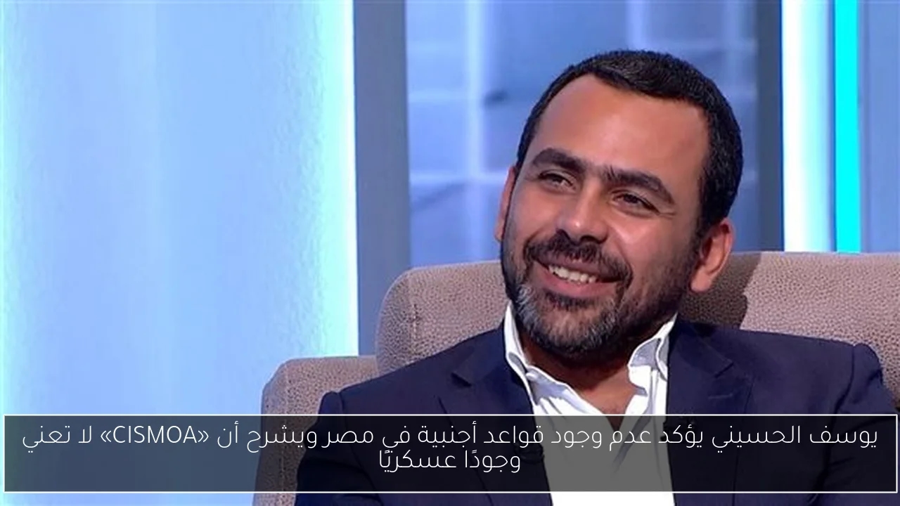 يوسف الحسيني يؤكد عدم وجود قواعد أجنبية في مصر ويشرح أن «CISMOA» لا تعني وجودًا عسكريًا