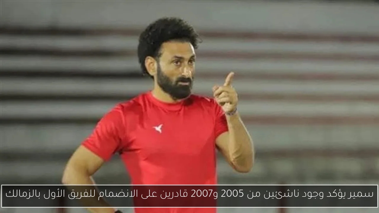 سمير يؤكد وجود ناشئين من 2005 و2007 قادرين على الانضمام للفريق الأول بالزمالك