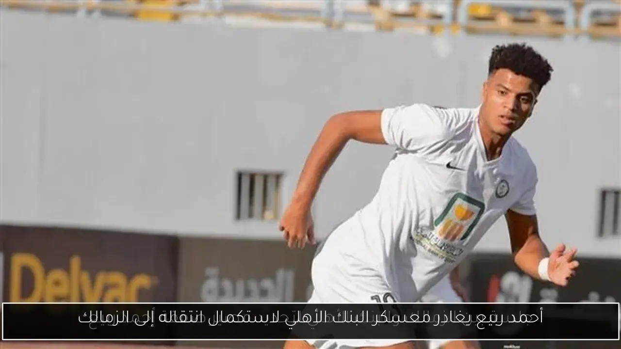 أحمد ربيع يغادر معسكر البنك الأهلي لاستكمال انتقاله إلى الزمالك