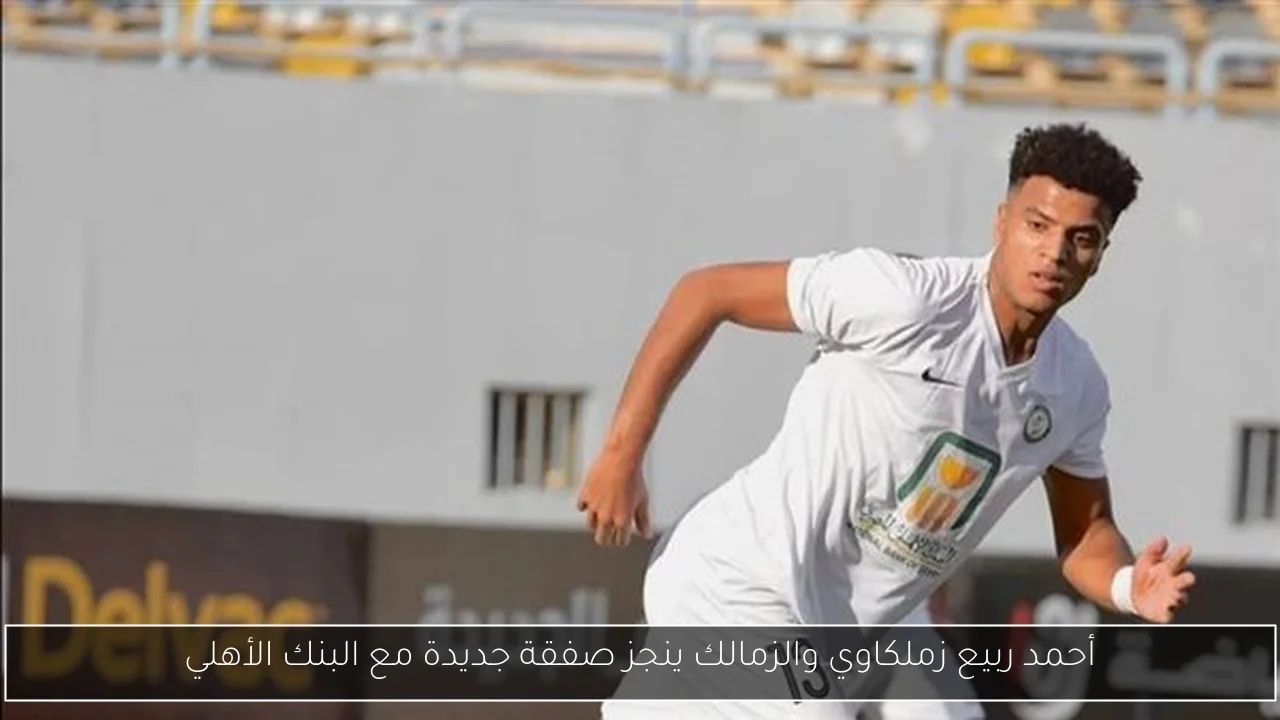 أحمد ربيع زملكاوي والزمالك ينجز صفقة جديدة مع البنك الأهلي